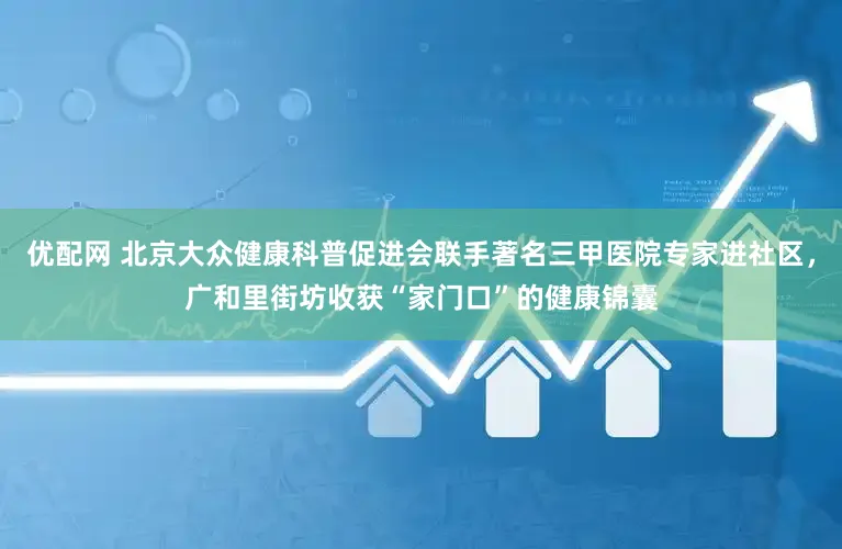 优配网 北京大众健康科普促进会联手著名三甲医院专家进社区，广和里街坊收获“家门口”的健康锦囊
