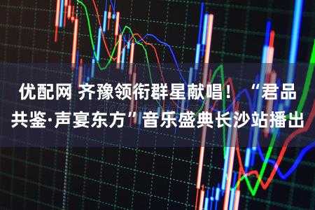 优配网 齐豫领衔群星献唱！ “君品共鉴·声宴东方”音乐盛典长沙站播出