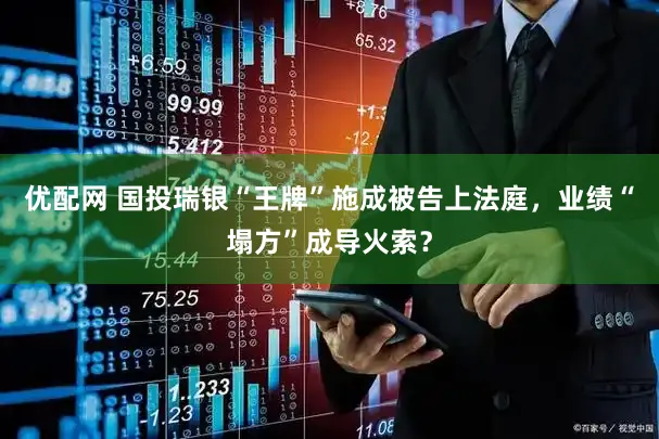 优配网 国投瑞银“王牌”施成被告上法庭，业绩“塌方”成导火索？