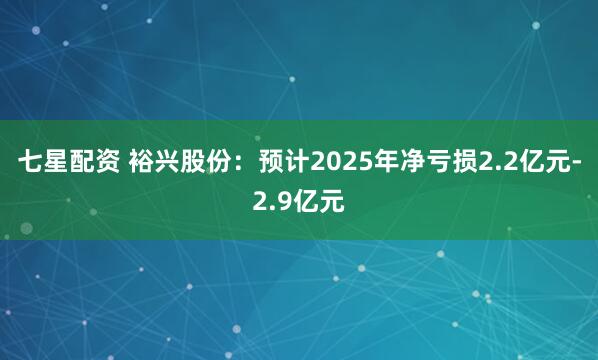 七星配资 裕兴股份：预计2025年净亏损2.2亿元-2.9亿元