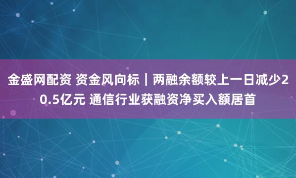 金盛网配资 资金风向标｜两融余额较上一日减少20.5亿元 通信行业获融资净买入额居首