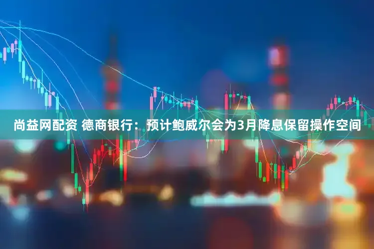 尚益网配资 德商银行：预计鲍威尔会为3月降息保留操作空间