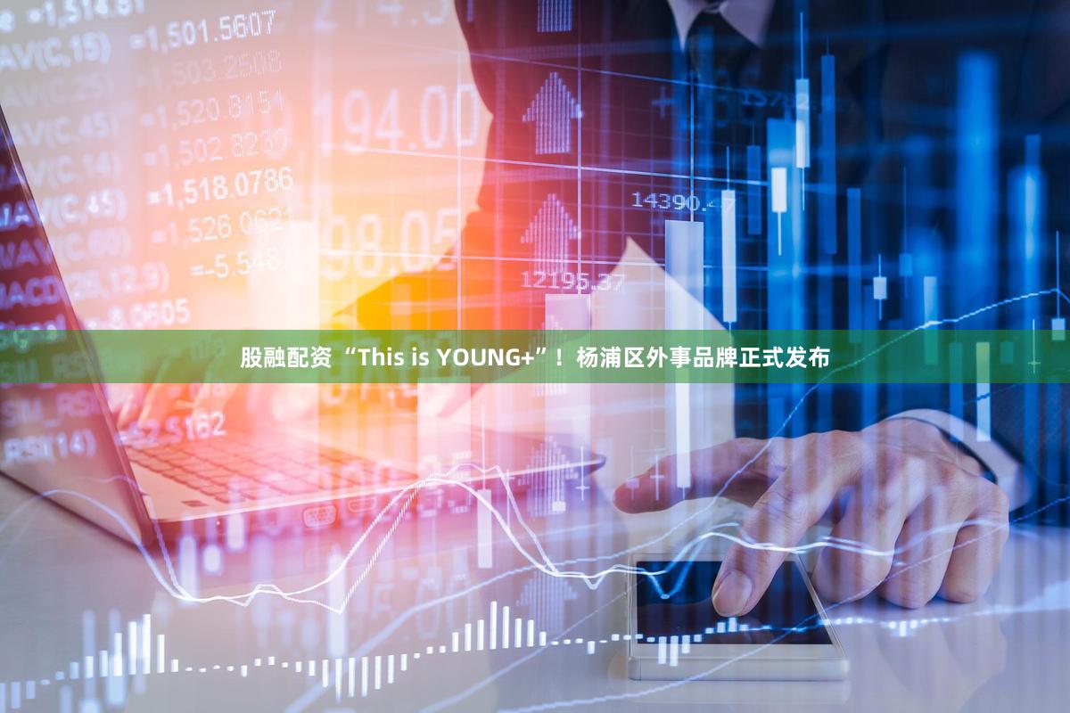 股融配资 “This is YOUNG+”！杨浦区外事品牌正式发布