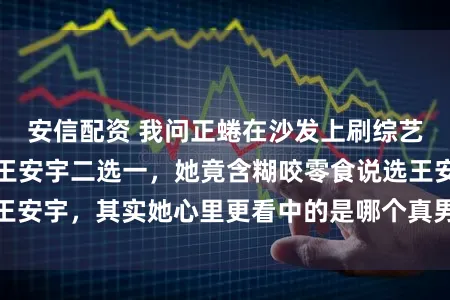 安信配资 我问正蜷在沙发上刷综艺的闺蜜，鹿晗和王安宇二选一，她竟含糊咬零食说选王安宇，其实她心里更看中的是哪个真男人的踏实与幽默