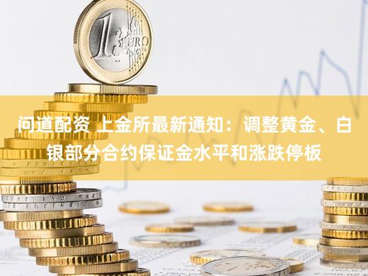 问道配资 上金所最新通知：调整黄金、白银部分合约保证金水平和涨跌停板