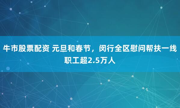 牛市股票配资 元旦和春节，闵行全区慰问帮扶一线职工超2.5万人