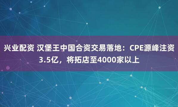 兴业配资 汉堡王中国合资交易落地：CPE源峰注资3.5亿，将拓店至4000家以上