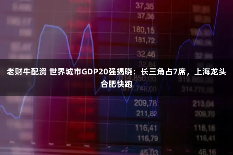 老财牛配资 世界城市GDP20强揭晓：长三角占7席，上海龙头合肥快跑