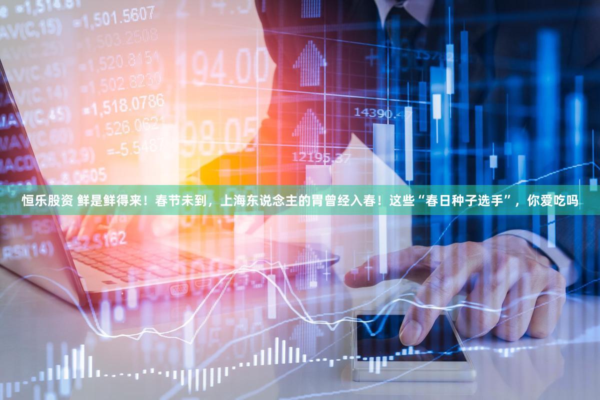 恒乐股资 鲜是鲜得来！春节未到，上海东说念主的胃曾经入春！这些“春日种子选手”，你爱吃吗