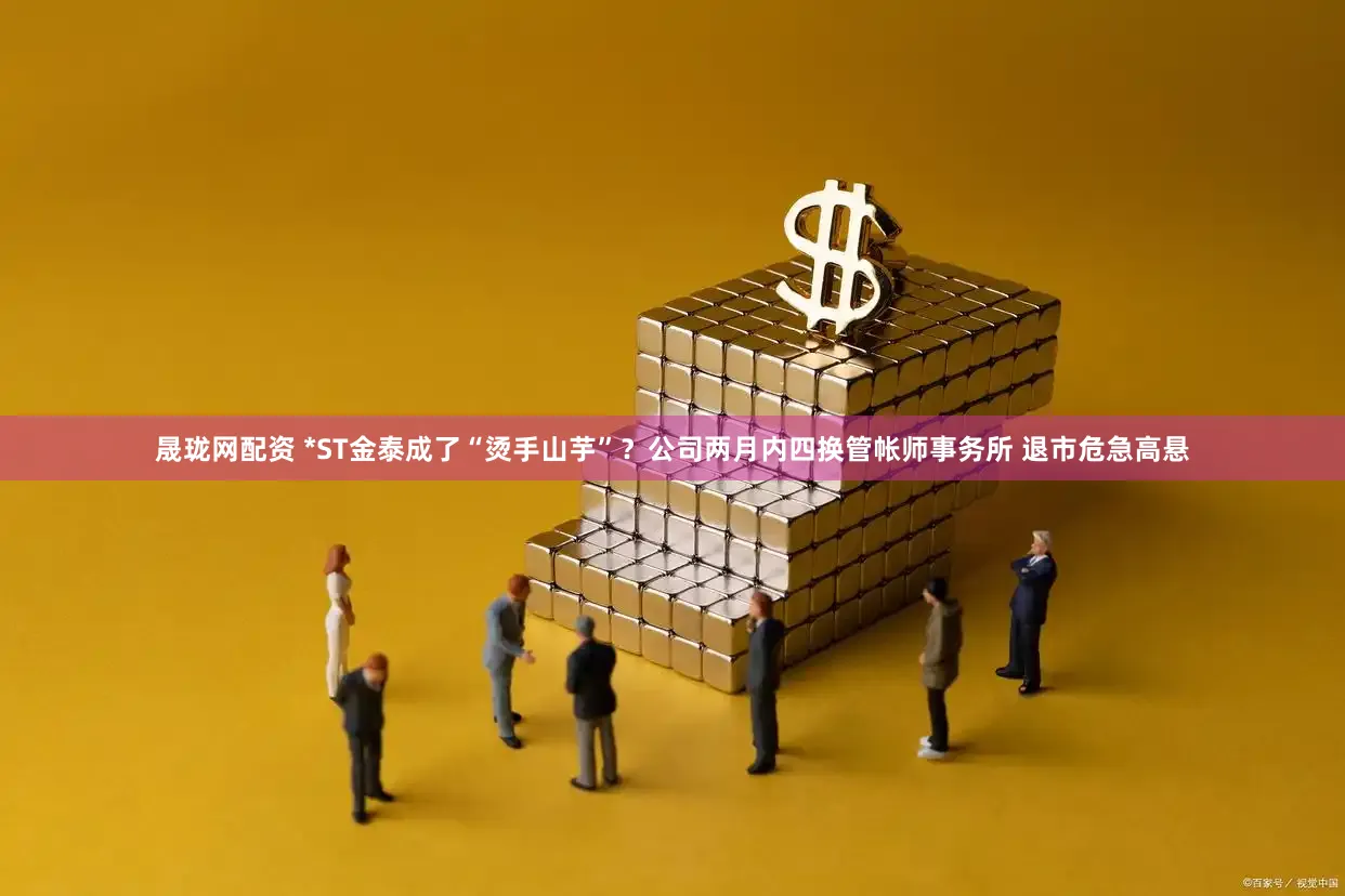 晟珑网配资 *ST金泰成了“烫手山芋”？公司两月内四换管帐师事务所 退市危急高悬