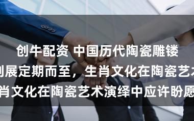 创牛配资 中国历代陶瓷雕镂生肖主题系列展定期而至，生肖文化在陶瓷艺术演绎中应许盼愿