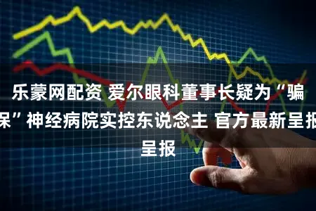 乐蒙网配资 爱尔眼科董事长疑为“骗保”神经病院实控东说念主 官方最新呈报