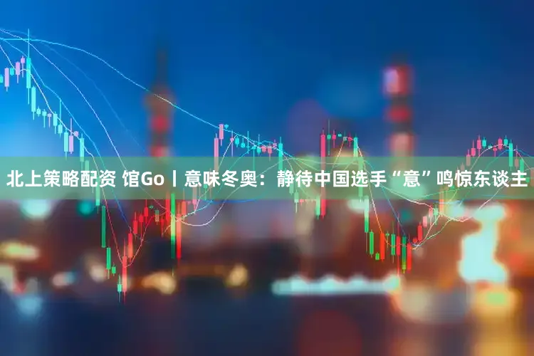 北上策略配资 馆Go丨意味冬奥：静待中国选手“意”鸣惊东谈主