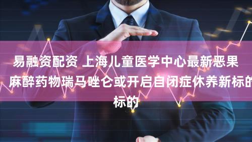 易融资配资 上海儿童医学中心最新恶果：麻醉药物瑞马唑仑或开启自闭症休养新标的