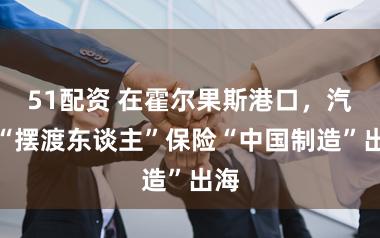 51配资 在霍尔果斯港口，汽车“摆渡东谈主”保险“中国制造”出海
