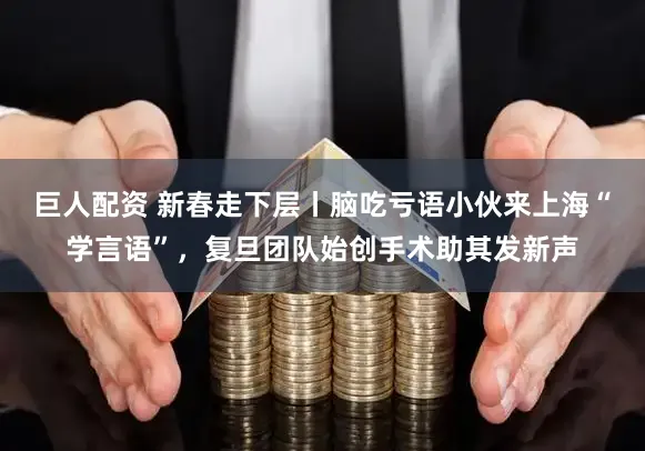巨人配资 新春走下层丨脑吃亏语小伙来上海“学言语”，复旦团队始创手术助其发新声
