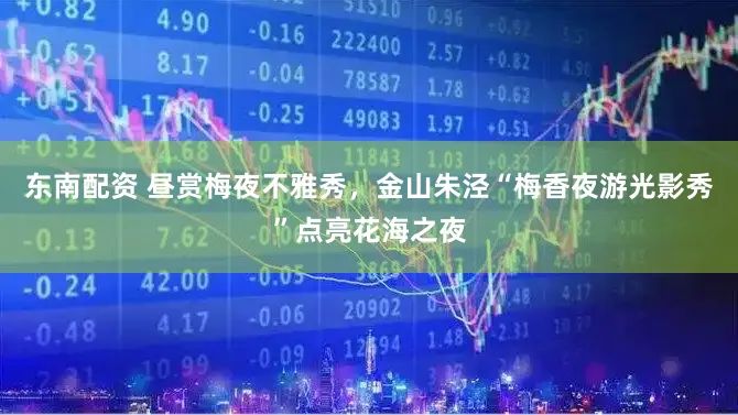 东南配资 昼赏梅夜不雅秀，金山朱泾“梅香夜游光影秀”点亮花海之夜