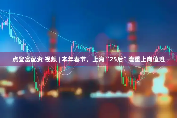 点登富配资 视频 | 本年春节，上海“25后”隆重上岗值班