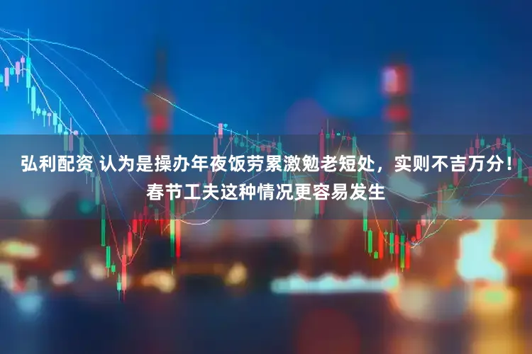 弘利配资 认为是操办年夜饭劳累激勉老短处，实则不吉万分！春节工夫这种情况更容易发生