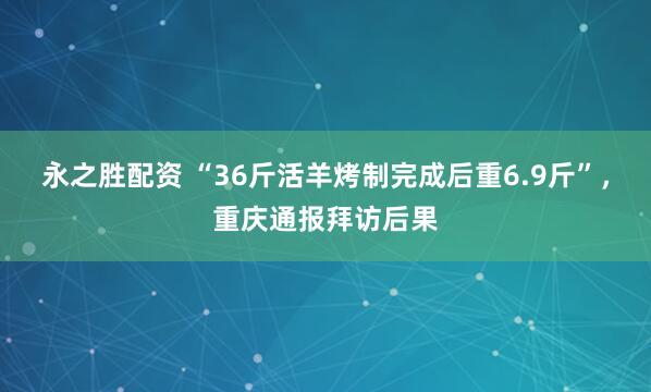 永之胜配资 “36斤活羊烤制完成后重6.9斤”，重庆通报拜访后果