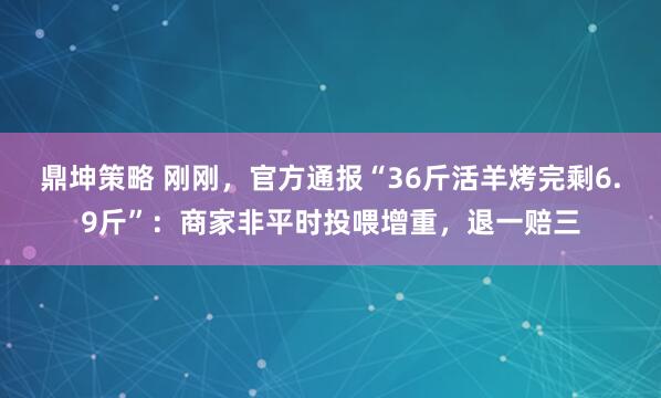 鼎坤策略 刚刚，官方通报“36斤活羊烤完剩6.9斤”：商家非平时投喂增重，退一赔三