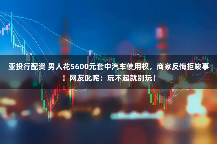 亚投行配资 男人花5600元套中汽车使用权，商家反悔拒竣事！网友叱咤：玩不起就别玩！