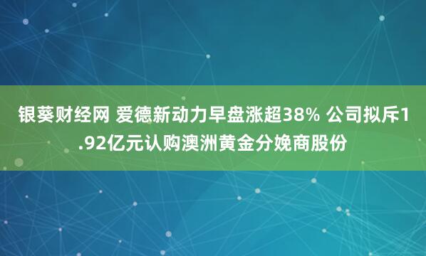 银葵财经网 爱德新动力早盘涨超38% 公司拟斥1.92亿元认购澳洲黄金分娩商股份