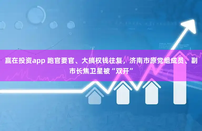 赢在投资app 跑官要官、大搞权钱往复，济南市原党组成员、副市长焦卫星被“双开”