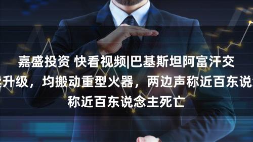 嘉盛投资 快看视频|巴基斯坦阿富汗交火合手续升级，均搬动重型火器，两边声称近百东说念主死亡