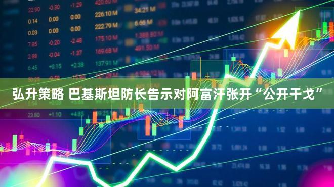 弘升策略 巴基斯坦防长告示对阿富汗张开“公开干戈”