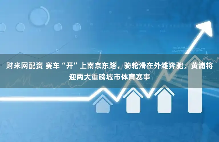 财米网配资 赛车“开”上南京东路，骑轮滑在外滩奔驰，黄浦将迎两大重磅城市体育赛事