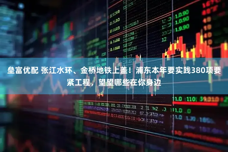 垒富优配 张江水环、金桥地铁上盖！浦东本年要实践380项要紧工程，望望哪些在你身边