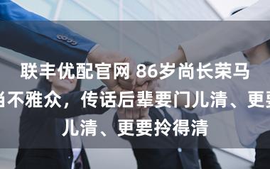 联丰优配官网 86岁尚长荣马年新春当不雅众，传话后辈要门儿清、更要拎得清