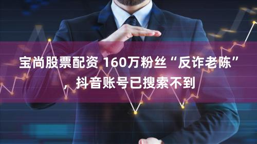 宝尚股票配资 160万粉丝“反诈老陈”，抖音账号已搜索不到