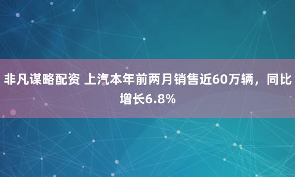 非凡谋略配资 上汽本年前两月销售近60万辆，同比增长6.8%