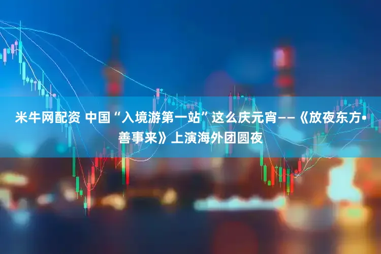 米牛网配资 中国“入境游第一站”这么庆元宵——《放夜东方•善事来》上演海外团圆夜