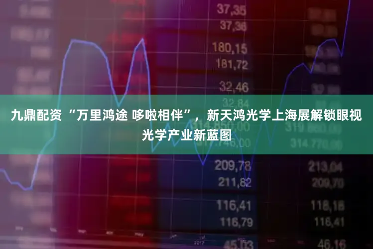 九鼎配资 “万里鸿途 哆啦相伴”，新天鸿光学上海展解锁眼视光学产业新蓝图