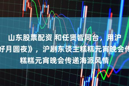 山东股票配资 和任贤皆同台，用沪韵唱响《花好月圆夜》，沪剧东谈主糕糕元宵晚会传递海派风情