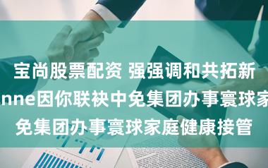 宝尚股票配资 强强调和共拓新邦畿，德国inne因你联袂中免集团办事寰球家庭健康接管