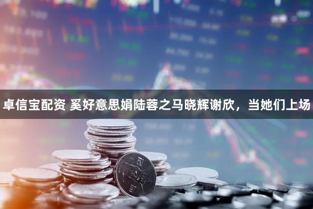 卓信宝配资 奚好意思娟陆蓉之马晓辉谢欣，当她们上场