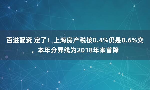 百进配资 定了！上海房产税按0.4%仍是0.6%交，本年分界线为2018年来首降