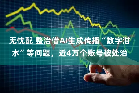 无忧配 整治借AI生成传播“数字泔水”等问题，近4万个账号被处治