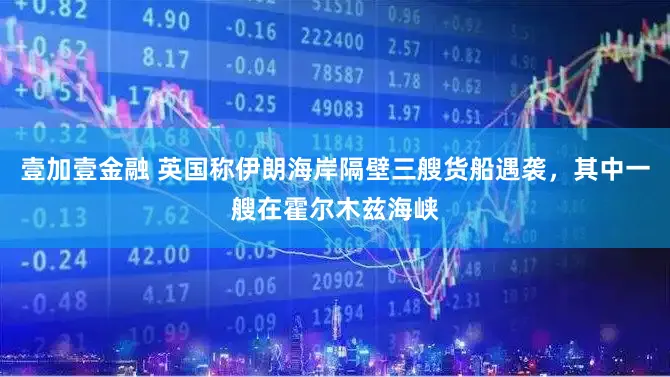 壹加壹金融 英国称伊朗海岸隔壁三艘货船遇袭，其中一艘在霍尔木兹海峡