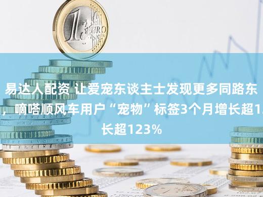 易达人配资 让爱宠东谈主士发现更多同路东谈主，嘀嗒顺风车用户“宠物”标签3个月增长超123%