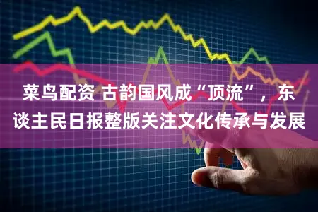 菜鸟配资 古韵国风成“顶流”，东谈主民日报整版关注文化传承与发展