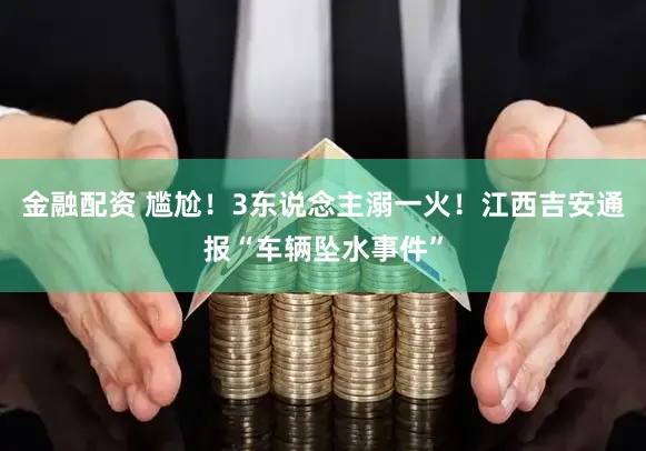 金融配资 尴尬！3东说念主溺一火！江西吉安通报“车辆坠水事件”