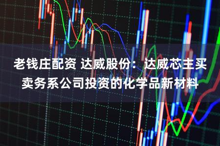 老钱庄配资 达威股份：达威芯主买卖务系公司投资的化学品新材料