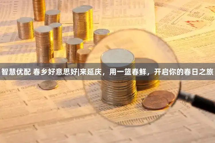 智慧优配 春乡好意思好|来延庆，用一篮春鲜，开启你的春日之旅