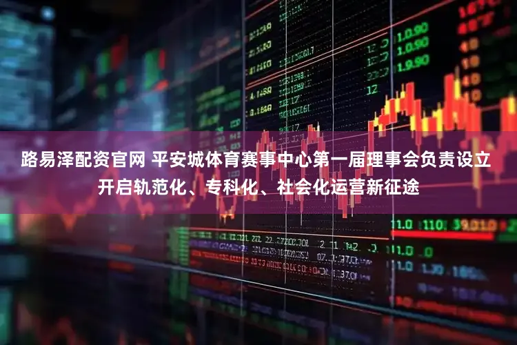 路易泽配资官网 平安城体育赛事中心第一届理事会负责设立 开启轨范化、专科化、社会化运营新征途