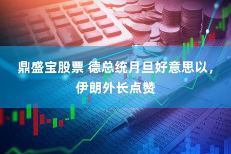 鼎盛宝股票 德总统月旦好意思以，伊朗外长点赞